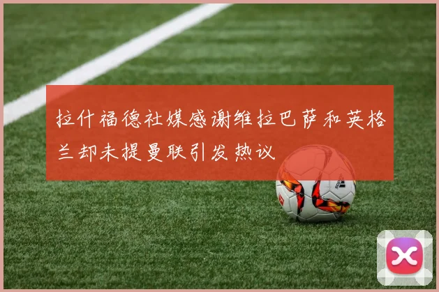 拉什福德社媒感谢维拉巴萨和英格兰却未提曼联引发热议