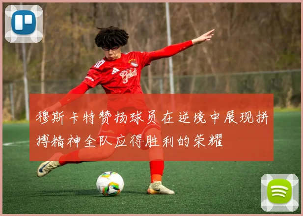 穆斯卡特赞扬球员在逆境中展现拼搏精神全队应得胜利的荣耀