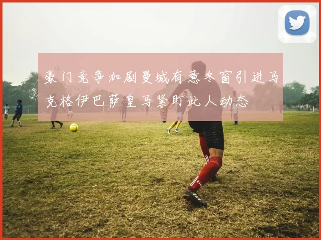 豪门竞争加剧曼城有意冬窗引进马克格伊巴萨皇马紧盯此人动态