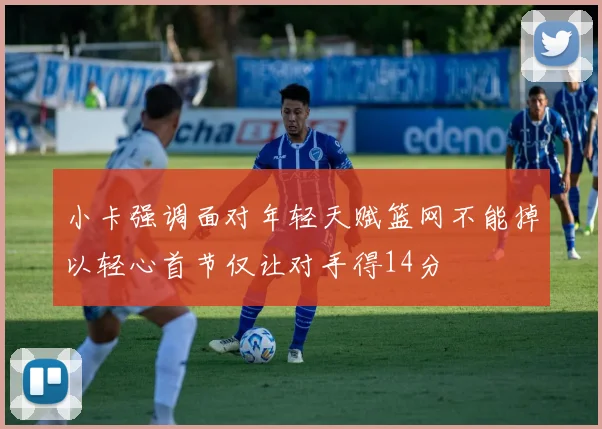 小卡强调面对年轻天赋篮网不能掉以轻心首节仅让对手得14分
