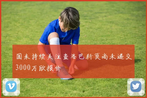 国米持续关注查洛巴科莫尚未递交3000万欧报价