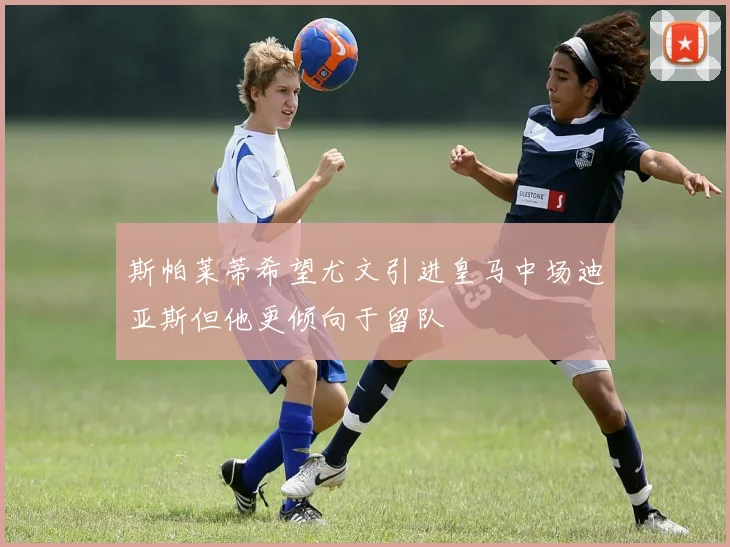 斯帕莱蒂希望尤文引进皇马中场迪亚斯但他更倾向于留队