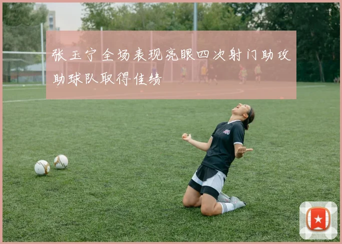张玉宁全场表现亮眼四次射门助攻助球队取得佳绩
