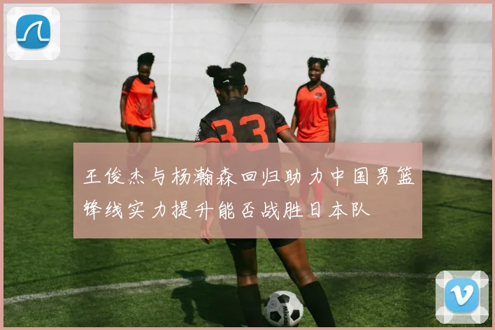 王俊杰与杨瀚森回归助力中国男篮锋线实力提升能否战胜日本队