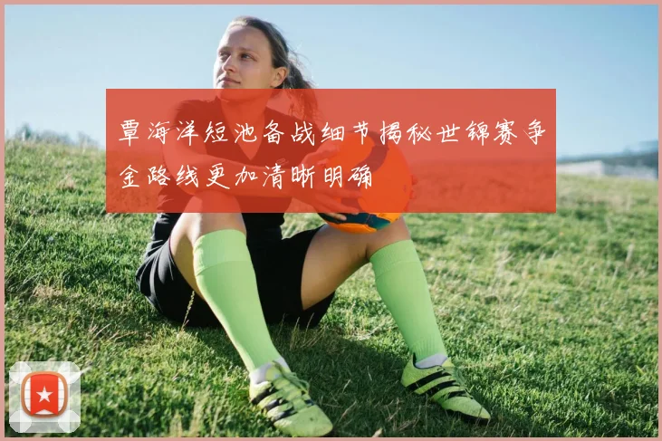 覃海洋短池备战细节揭秘世锦赛争金路线更加清晰明确