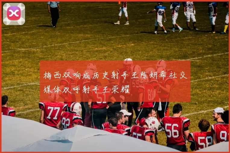 梅西双响成历史射手王陈妍希社交媒体欢呼射手王荣耀
