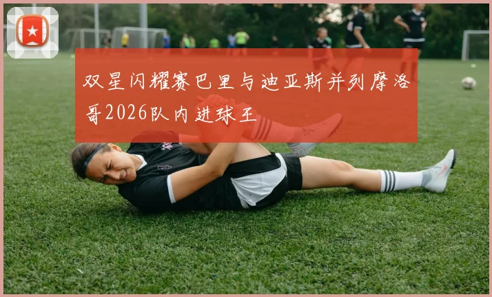 双星闪耀赛巴里与迪亚斯并列摩洛哥2026队内进球王