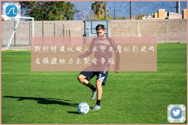 斯科特建议湖人放弃老詹以引进两名强援助力东契奇争冠