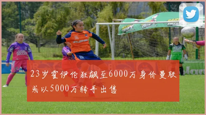 23岁霍伊伦狂飙至6000万身价曼联或以5000万转手出售