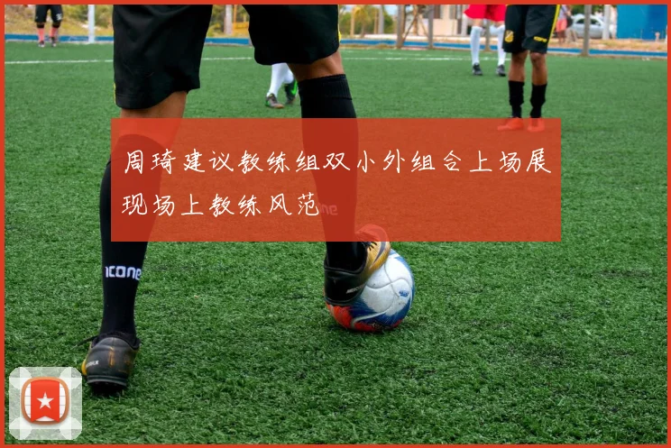 周琦建议教练组双小外组合上场展现场上教练风范