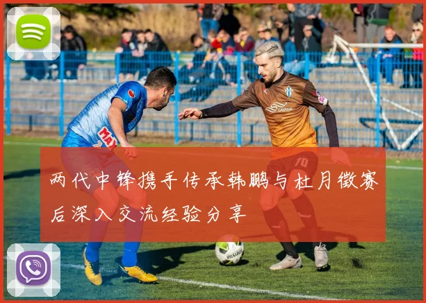 两代中锋携手传承韩鹏与杜月徵赛后深入交流经验分享