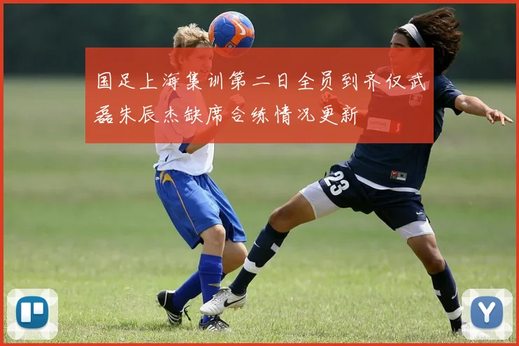 国足上海集训第二日全员到齐仅武磊朱辰杰缺席合练情况更新