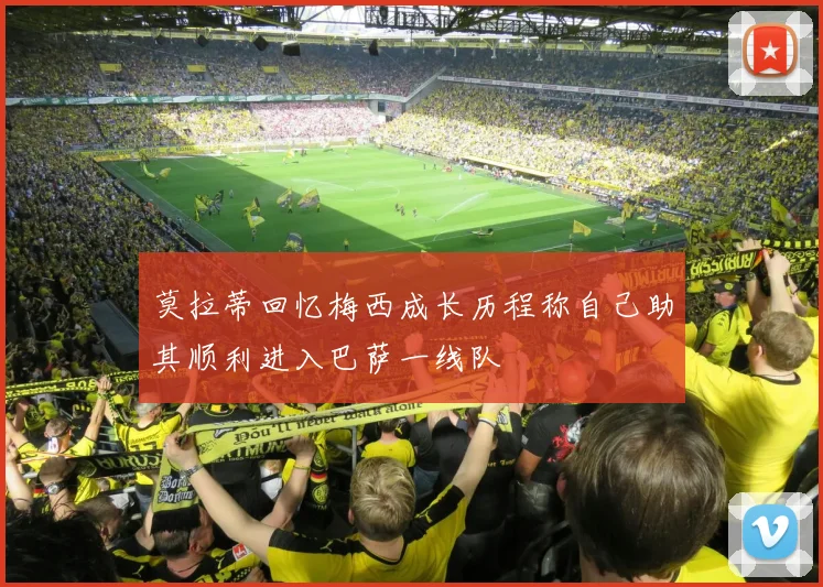 莫拉蒂回忆梅西成长历程称自己助其顺利进入巴萨一线队