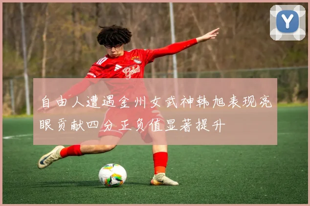 自由人遭遇金州女武神韩旭表现亮眼贡献四分正负值显著提升