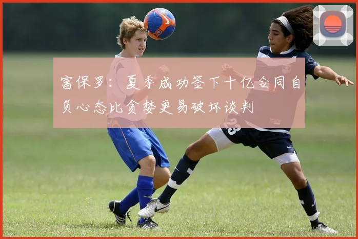富保罗：夏季成功签下十亿合同自负心态比贪婪更易破坏谈判