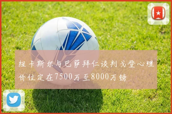 纽卡斯尔与巴萨拜仁谈判戈登心理价位定在7500万至8000万镑
