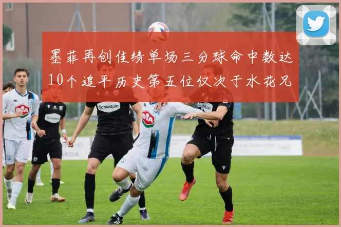 墨菲再创佳绩单场三分球命中数达10个追平历史第五位仅次于水花兄弟和利登