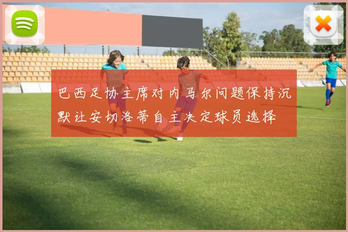 巴西足协主席对内马尔问题保持沉默让安切洛蒂自主决定球员选择