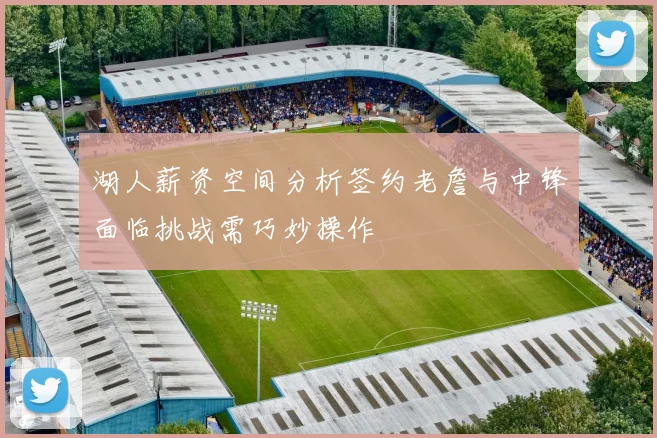 湖人薪资空间分析签约老詹与中锋面临挑战需巧妙操作