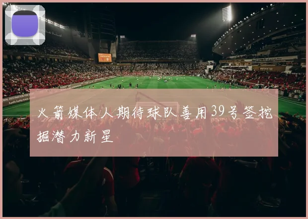 火箭媒体人期待球队善用39号签挖掘潜力新星