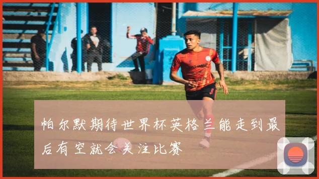 帕尔默期待世界杯英格兰能走到最后有空就会关注比赛