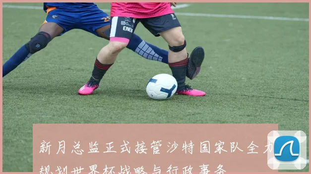 新月总监正式接管沙特国家队全力规划世界杯战略与行政事务