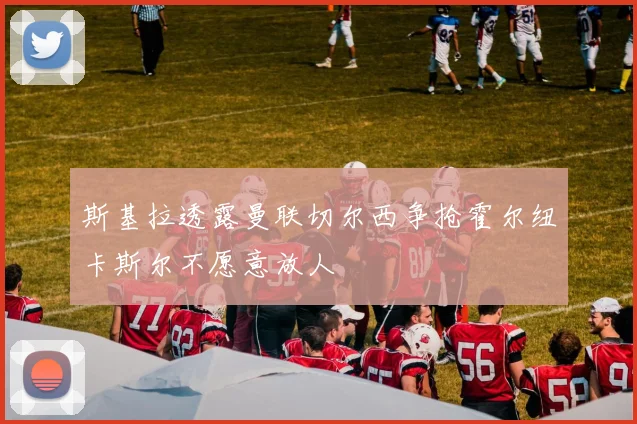 斯基拉透露曼联切尔西争抢霍尔纽卡斯尔不愿意放人