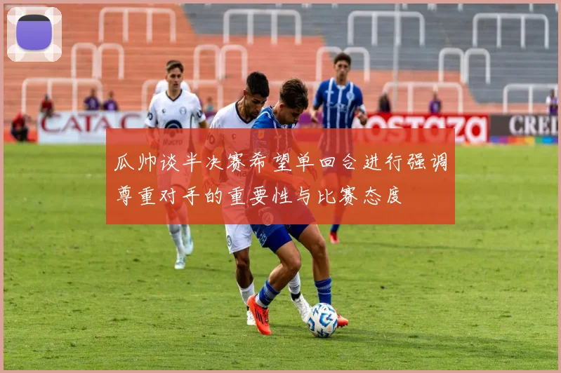 瓜帅谈半决赛希望单回合进行强调尊重对手的重要性与比赛态度