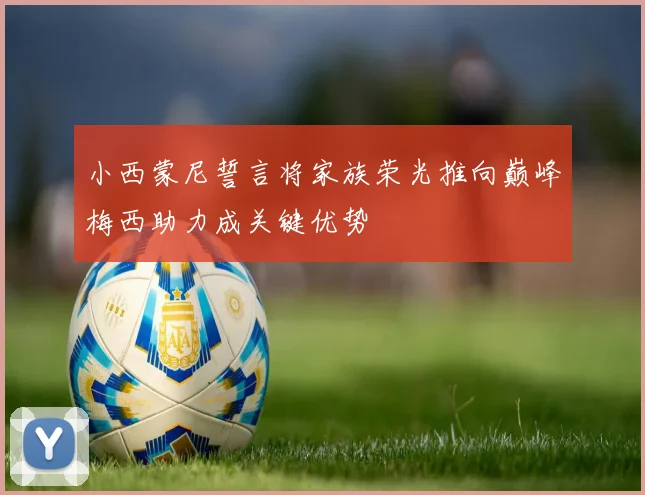 小西蒙尼誓言将家族荣光推向巅峰梅西助力成关键优势