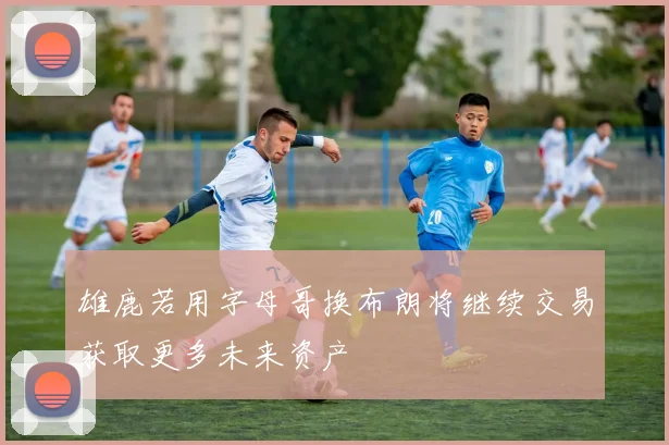 雄鹿若用字母哥换布朗将继续交易获取更多未来资产